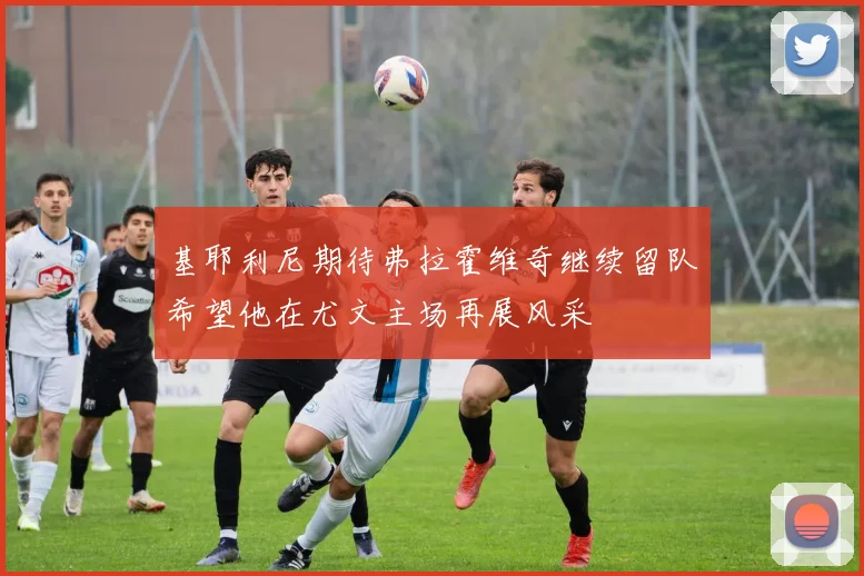 基耶利尼期待弗拉霍维奇继续留队希望他在尤文主场再展风采