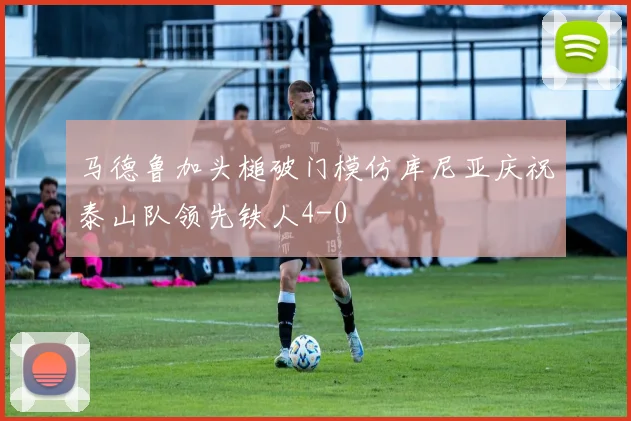 马德鲁加头槌破门模仿库尼亚庆祝泰山队领先铁人4-0