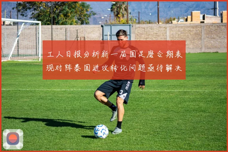 工人日报分析新一届国足磨合期表现对阵泰国进攻转化问题亟待解决