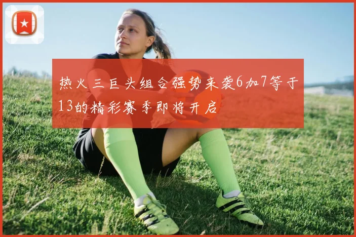 热火三巨头组合强势来袭6加7等于13的精彩赛季即将开启