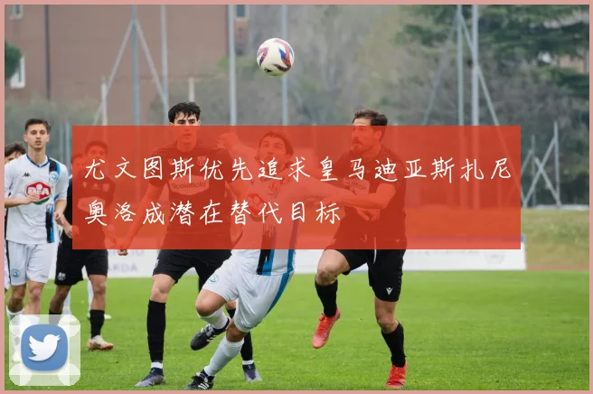 尤文图斯优先追求皇马迪亚斯扎尼奥洛成潜在替代目标