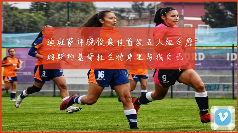 迪班萨评现役最佳首发五人组合詹姆斯约基奇杜兰特库里与我自己