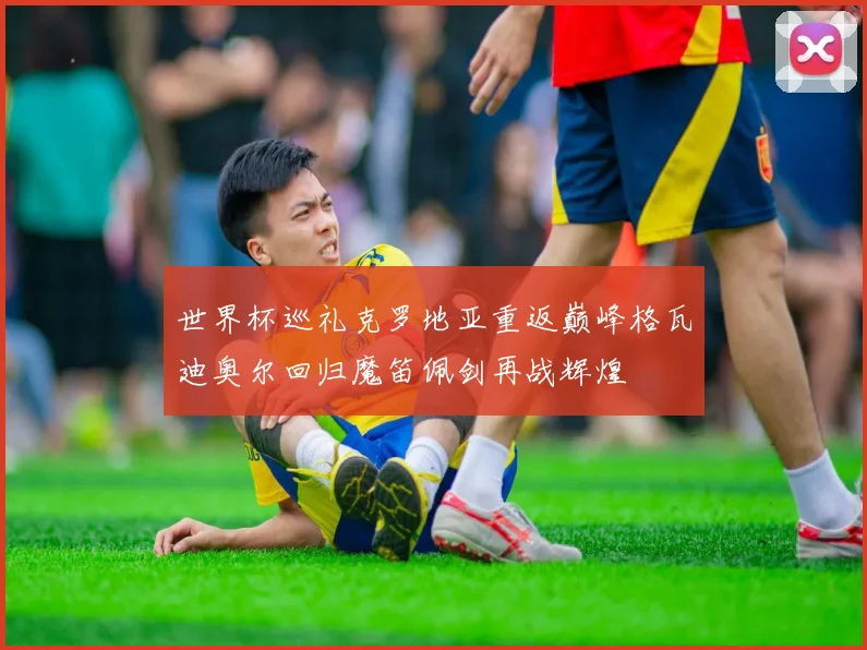 世界杯巡礼克罗地亚重返巅峰格瓦迪奥尔回归魔笛佩剑再战辉煌