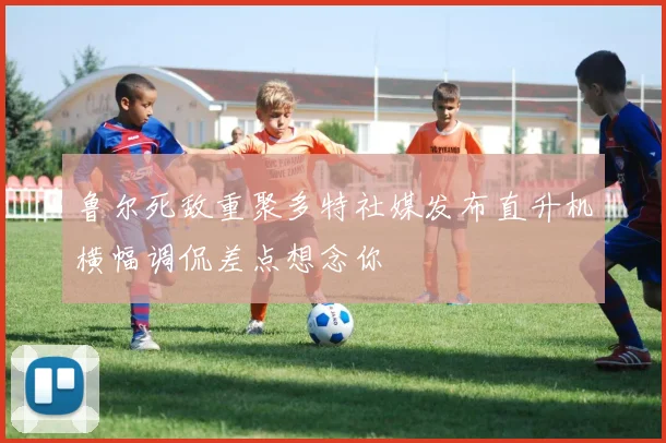 鲁尔死敌重聚多特社媒发布直升机横幅调侃差点想念你