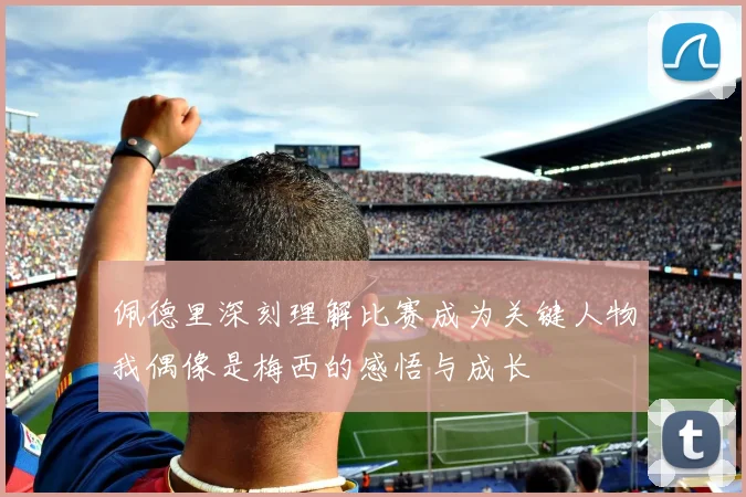 佩德里深刻理解比赛成为关键人物我偶像是梅西的感悟与成长